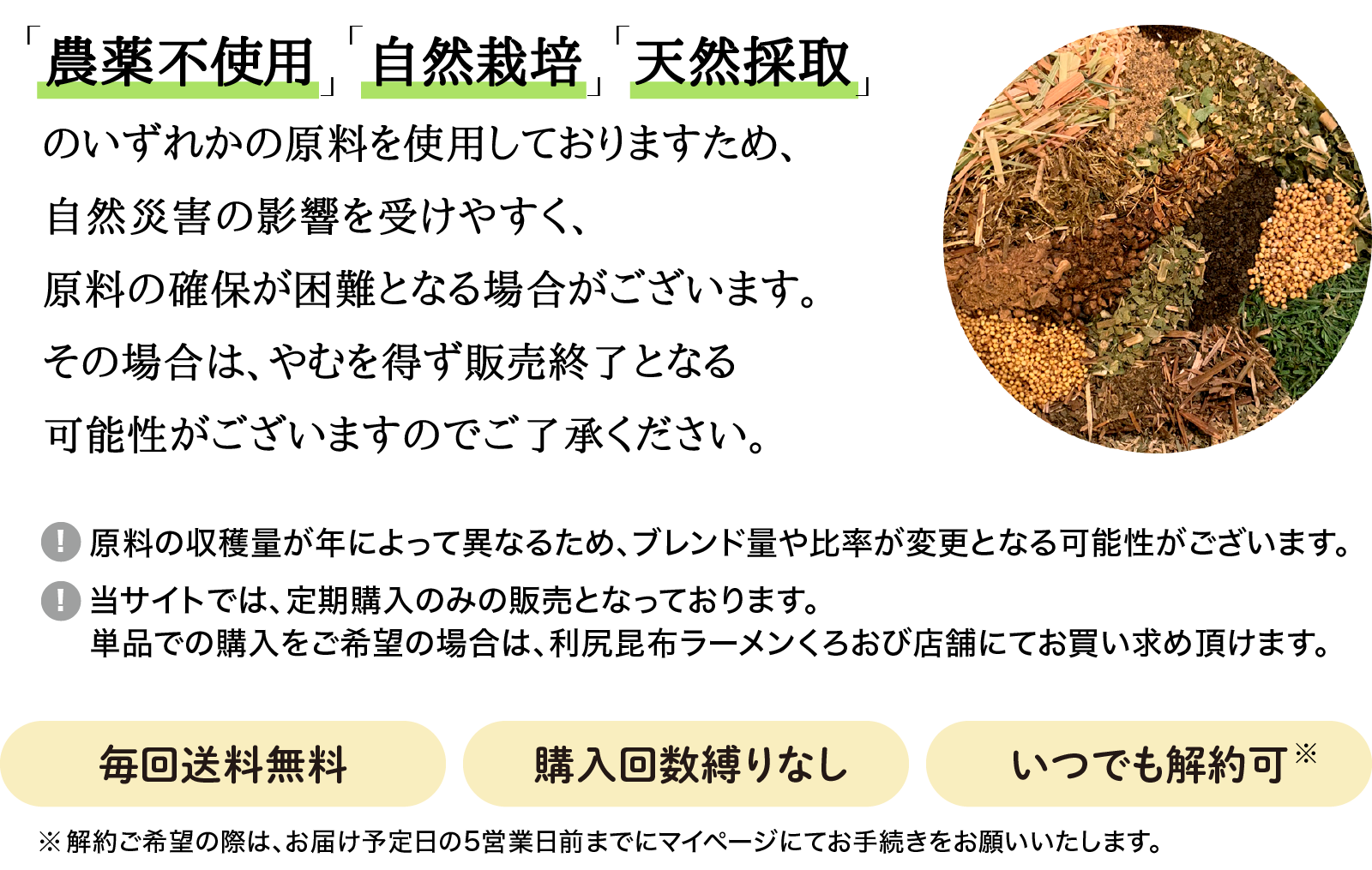 「農薬不使用」「自然栽培」「天然採取」のいずれかの原料を使用しておりますため、自然災害の影響を受けやすく、原料の確保が困難となる場合がございます。その場合は、やむを得ず販売終了となる可能性がございますのでご了承ください。